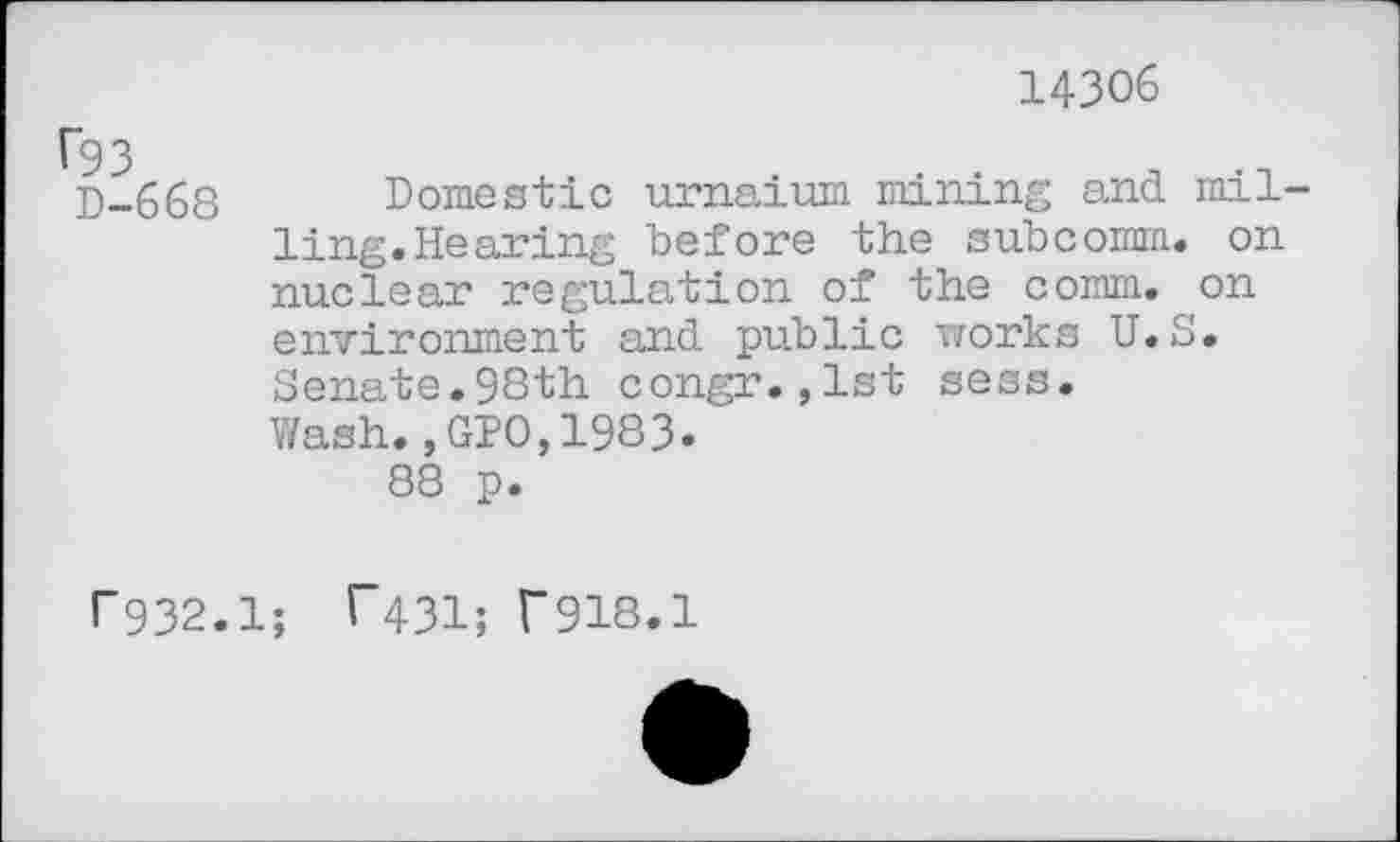 ﻿Ü93
D-668
14306
Domestic urnaium mining and milling. Hearing before the subcomm, on nuclear regulation of the comm, on environment and public works U.S. Senate.98th congr.,lst sess. Wash.,GIO,1983.
88 p.
r932.1; T431; T918.1